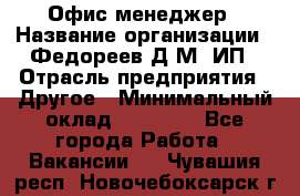 Офис-менеджер › Название организации ­ Федореев Д.М, ИП › Отрасль предприятия ­ Другое › Минимальный оклад ­ 25 000 - Все города Работа » Вакансии   . Чувашия респ.,Новочебоксарск г.